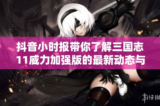 抖音小时报带你了解三国志11威力加强版的最新动态与社会影响