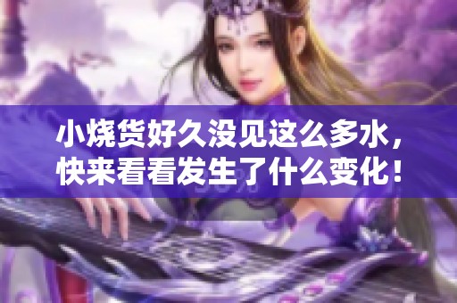 小烧货好久没见这么多水，快来看看发生了什么变化！