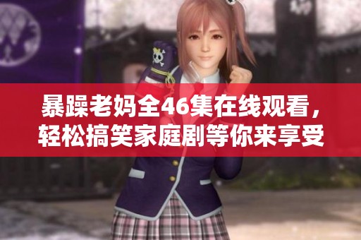 暴躁老妈全46集在线观看，轻松搞笑家庭剧等你来享受