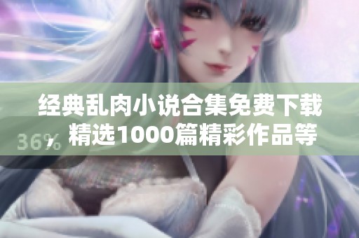 经典乱肉小说合集免费下载，精选1000篇精彩作品等你来享受