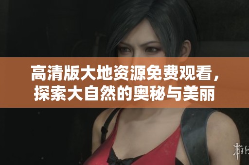高清版大地资源免费观看，探索大自然的奥秘与美丽