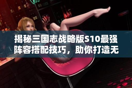 揭秘三国志战略版S10最强阵容搭配技巧，助你打造无敌战队的全面攻略