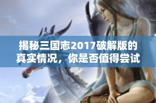 揭秘三国志2017破解版的真实情况，你是否值得尝试这款游戏带来的乐趣与挑战