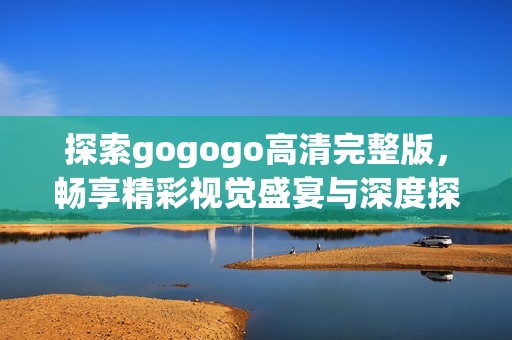 探索gogogo高清完整版，畅享精彩视觉盛宴与深度探讨