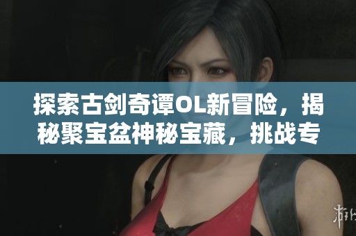 探索古剑奇谭OL新冒险，揭秘聚宝盆神秘宝藏，挑战专属副本等你来战