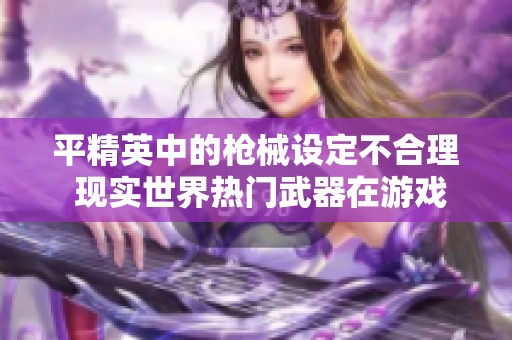 平精英中的枪械设定不合理 现实世界热门武器在游戏中的表现差异解析