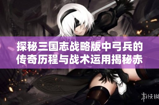 探秘三国志战略版中弓兵的传奇历程与战术运用揭秘赤壁弓的魅力所在