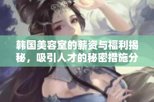 韩国美容室的薪资与福利揭秘，吸引人才的秘密措施分析