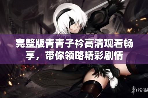 完整版青青子衿高清观看畅享，带你领略精彩剧情