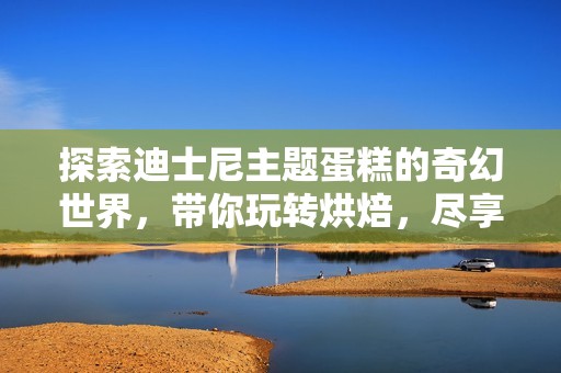 探索迪士尼主题蛋糕的奇幻世界，带你玩转烘焙，尽享惊艳美味与创意设计的完美融合！