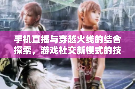 手机直播与穿越火线的结合探索，游戏社交新模式的技术创新与发展分析