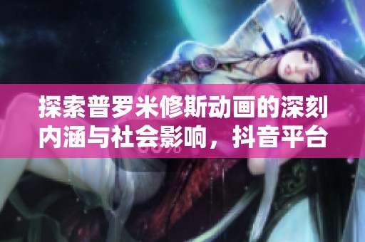 探索普罗米修斯动画的深刻内涵与社会影响，抖音平台推荐动态解读