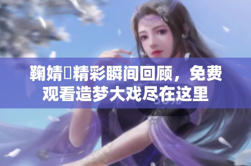 鞠婧祎精彩瞬间回顾，免费观看造梦大戏尽在这里