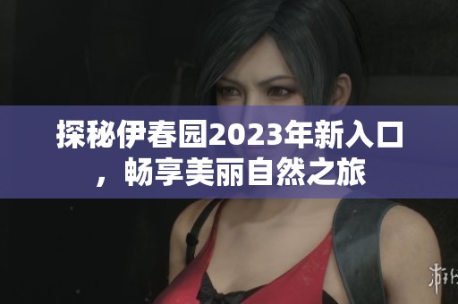 探秘伊春园2023年新入口，畅享美丽自然之旅