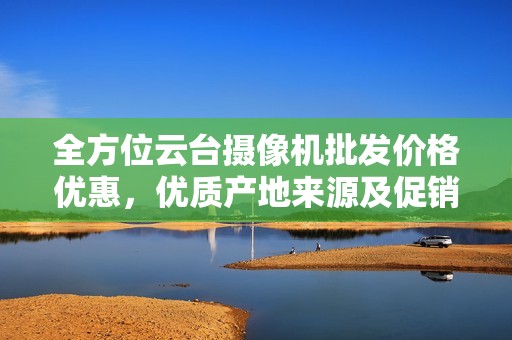 全方位云台摄像机批发价格优惠，优质产地来源及促销信息尽在这里