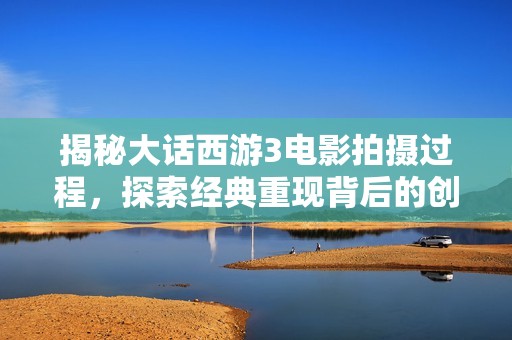 揭秘大话西游3电影拍摄过程，探索经典重现背后的创作故事与难忘瞬间