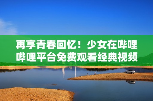 再享青春回忆！少女在哔哩哔哩平台免费观看经典视频