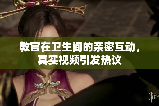 教官在卫生间的亲密互动，真实视频引发热议
