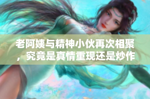 老阿姨与精神小伙再次相聚，究竟是真情重现还是炒作话题