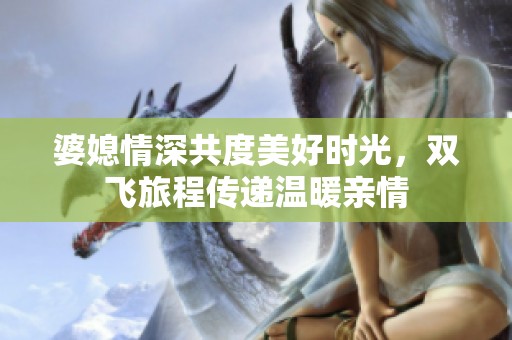 婆媳情深共度美好时光，双飞旅程传递温暖亲情