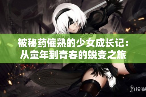 被秘药催熟的少女成长记：从童年到青春的蜕变之旅