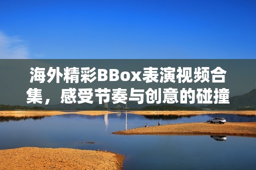 海外精彩BBox表演视频合集，感受节奏与创意的碰撞