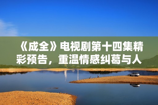 《成全》电视剧第十四集精彩预告，重温情感纠葛与人物命运