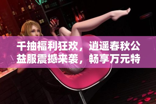 千抽福利狂欢，逍遥春秋公益服震撼来袭，畅享万元特权尽在游戏中！