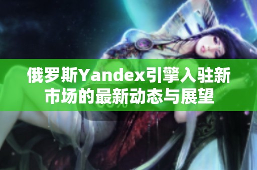 俄罗斯Yandex引擎入驻新市场的最新动态与展望