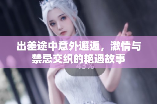 出差途中意外邂逅，激情与禁忌交织的艳遇故事