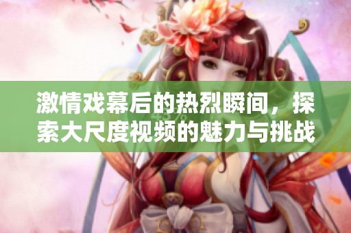 激情戏幕后的热烈瞬间，探索大尺度视频的魅力与挑战