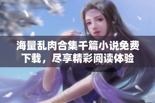 海量乱肉合集千篇小说免费下载，尽享精彩阅读体验