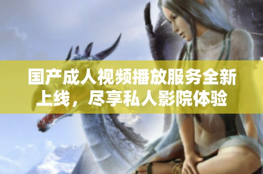 国产成人视频播放服务全新上线，尽享私人影院体验