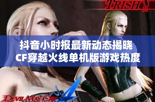 抖音小时报最新动态揭晓 CF穿越火线单机版游戏热度持续攀升