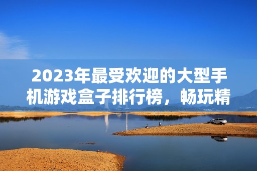 2023年最受欢迎的大型手机游戏盒子排行榜，畅玩精选手游不容错过