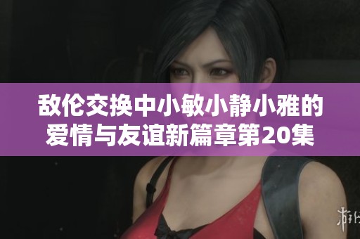 敌伦交换中小敏小静小雅的爱情与友谊新篇章第20集探秘