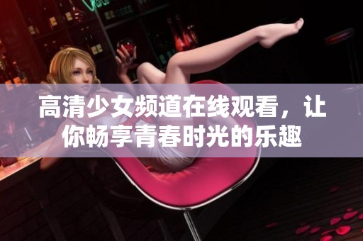 高清少女频道在线观看，让你畅享青春时光的乐趣