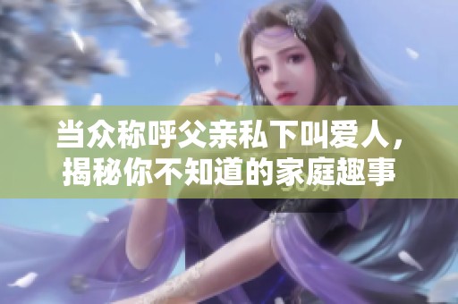 当众称呼父亲私下叫爱人，揭秘你不知道的家庭趣事