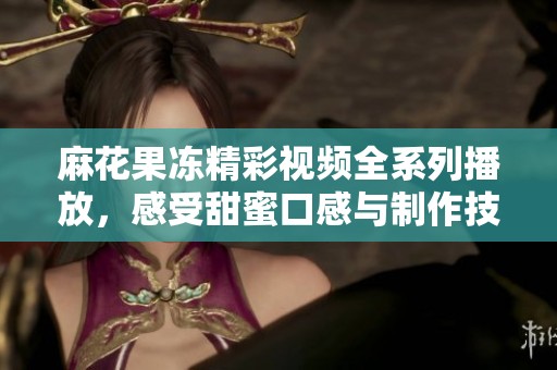 麻花果冻精彩视频全系列播放，感受甜蜜口感与制作技巧