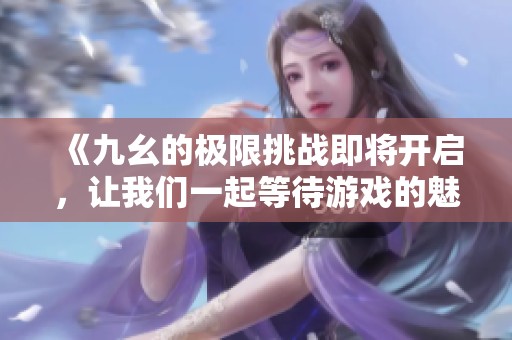 《九幺的极限挑战即将开启，让我们一起等待游戏的魅力》