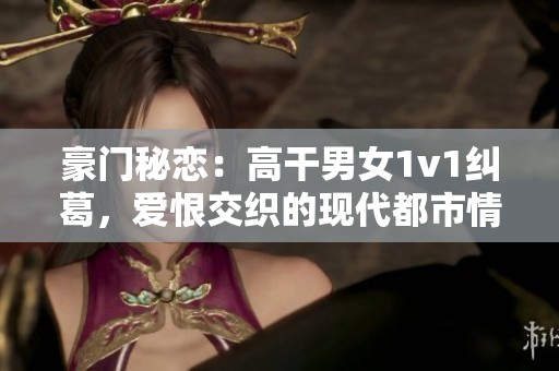 豪门秘恋：高干男女1v1纠葛，爱恨交织的现代都市情缘