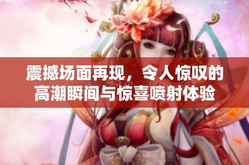 震撼场面再现，令人惊叹的高潮瞬间与惊喜喷射体验