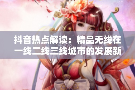 抖音热点解读：精品无线在一线二线三线城市的发展新趋势