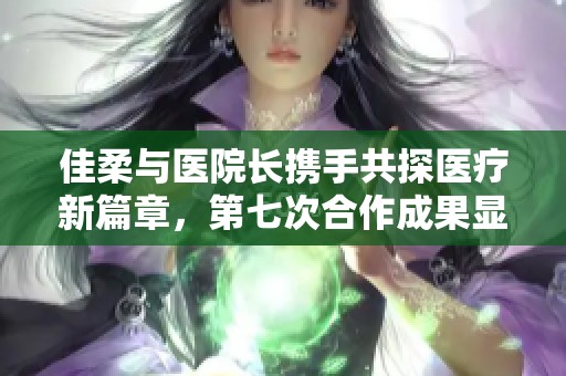 佳柔与医院长携手共探医疗新篇章，第七次合作成果显著