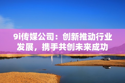 9i传媒公司：创新推动行业发展，携手共创未来成功