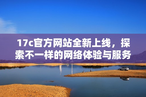 17c官方网站全新上线，探索不一样的网络体验与服务