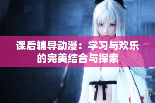 课后辅导动漫：学习与欢乐的完美结合与探索
