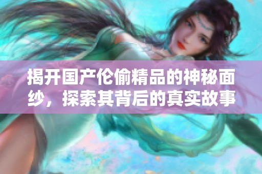 揭开国产伦偷精品的神秘面纱，探索其背后的真实故事与文化影响