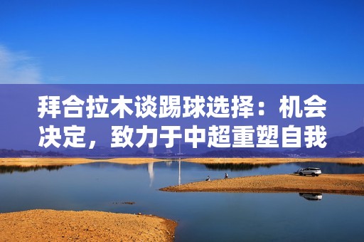 拜合拉木谈踢球选择：机会决定，致力于中超重塑自我