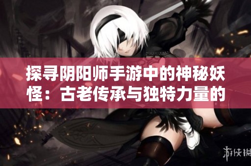 探寻阴阳师手游中的神秘妖怪：古老传承与独特力量的融合之旅